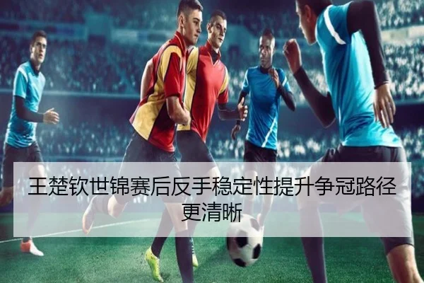 王楚钦世锦赛后反手稳定性提升争冠路径更清晰